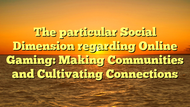 The particular Social Dimension regarding Online Gaming: Making Communities and Cultivating Connections