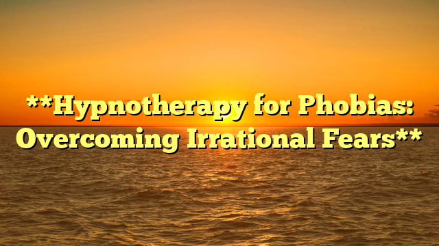 **Hypnotherapy for Phobias: Overcoming Irrational Fears**